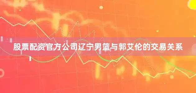 股票配资官方公司辽宁男篮与郭艾伦的交易关系
